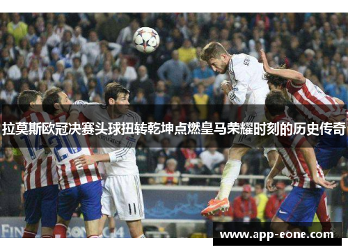 拉莫斯欧冠决赛头球扭转乾坤点燃皇马荣耀时刻的历史传奇 拉莫斯欧冠决赛头球扭转乾坤点燃皇马荣耀时刻的历史传奇