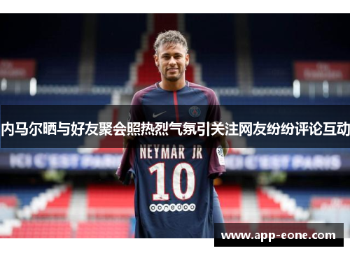 内马尔晒与好友聚会照热烈气氛引关注网友纷纷评论互动 内马尔晒与好友聚会照热烈气氛引关注网友纷纷评论互动