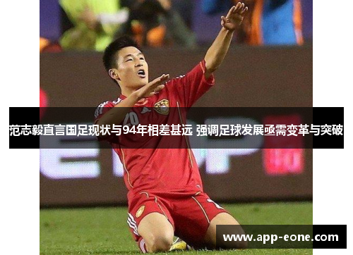 范志毅直言国足现状与94年相差甚远 强调足球发展亟需变革与突破