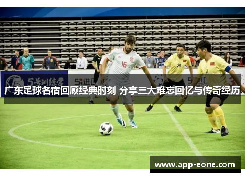 广东足球名宿回顾经典时刻 分享三大难忘回忆与传奇经历