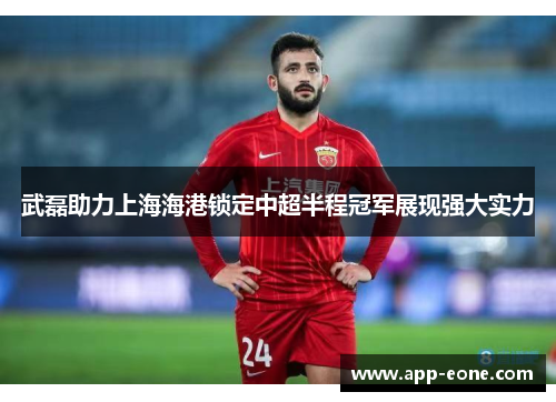 武磊助力上海海港锁定中超半程冠军展现强大实力